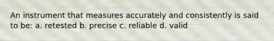 An instrument that measures accurately and consistently is said to be: a. retested b. precise c. reliable d. valid