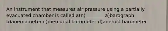 An instrument that measures air pressure using a partially evacuated chamber is called a(n) _______ a)barograph b)anemometer c)mercurial barometer d)aneroid barometer