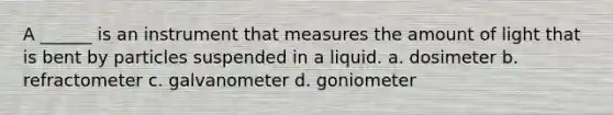 A ______ is an instrument that measures the amount of light that is bent by particles suspended in a liquid. a. dosimeter b. refractometer c. galvanometer d. goniometer