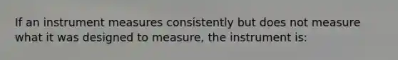 If an instrument measures consistently but does not measure what it was designed to measure, the instrument is: