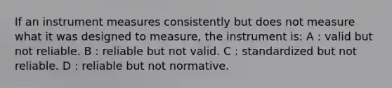 If an instrument measures consistently but does not measure what it was designed to measure, the instrument is: A : valid but not reliable. B : reliable but not valid. C : standardized but not reliable. D : reliable but not normative.