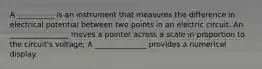 A __________ is an instrument that measures the difference in electrical potential between two points in an electric circuit. An ________________ moves a pointer across a scale in proportion to the circuit's voltage; A ______________ provides a numerical display.