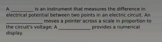 A __________ is an instrument that measures the difference in electrical potential between two points in an electric circuit. An ________________ moves a pointer across a scale in proportion to the circuit's voltage; A ______________ provides a numerical display.