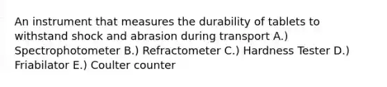 An instrument that measures the durability of tablets to withstand shock and abrasion during transport A.) Spectrophotometer B.) Refractometer C.) Hardness Tester D.) Friabilator E.) Coulter counter