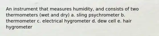 An instrument that measures humidity, and consists of two thermometers (wet and dry) a. sling psychrometer b. thermometer c. electrical hygrometer d. dew cell e. hair hygrometer