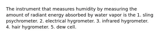 The instrument that measures humidity by measuring the amount of radiant energy absorbed by water vapor is the​ 1. sling psychrometer. 2. ​electrical hygrometer. 3. ​infrared hygrometer. 4. ​hair hygrometer. 5. ​dew cell.