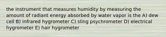 the instrument that measures humidity by measuring the amount of radiant energy absorbed by water vapor is the A) dew cell B) infrared hygrometer C) sling psychrometer D) electrical hygrometer E) hair hygrometer