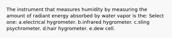 The instrument that measures humidity by measuring the amount of radiant energy absorbed by water vapor is the: Select one: a.electrical hygrometer. b.infrared hygrometer. c.sling psychrometer. d.hair hygrometer. e.dew cell.