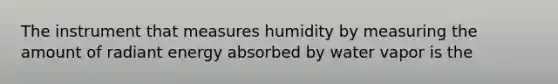 The instrument that measures humidity by measuring the amount of radiant energy absorbed by water vapor is the