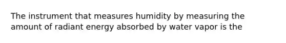 The instrument that measures humidity by measuring the amount of radiant energy absorbed by water vapor is the​