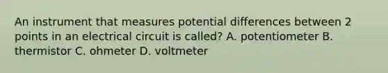 An instrument that measures potential differences between 2 points in an electrical circuit is called? A. potentiometer B. thermistor C. ohmeter D. voltmeter