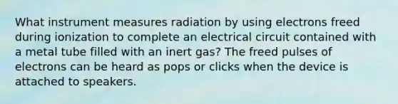 What instrument measures radiation by using electrons freed during ionization to complete an electrical circuit contained with a metal tube filled with an inert gas? The freed pulses of electrons can be heard as pops or clicks when the device is attached to speakers.