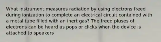 What instrument measures radiation by using electrons freed during ionization to complete an electrical circuit contained with a metal tube filled with an inert gas? The freed pluses of electrons can be heard as pops or clicks when the device is attached to speakers