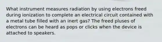 What instrument measures radiation by using electrons freed during ionization to complete an electrical circuit contained with a metal tube filled with an inert gas? The freed pluses of electrons can be heard as pops or clicks when the device is attached to speakers.