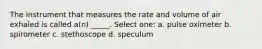 The instrument that measures the rate and volume of air exhaled is called a(n) _____. Select one: a. pulse oximeter b. spirometer c. stethoscope d. speculum