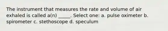 The instrument that measures the rate and volume of air exhaled is called a(n) _____. Select one: a. pulse oximeter b. spirometer c. stethoscope d. speculum