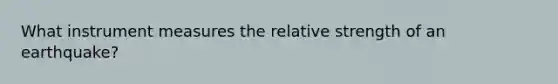 What instrument measures the relative strength of an earthquake?