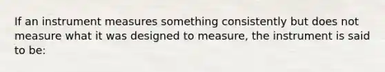 If an instrument measures something consistently but does not measure what it was designed to measure, the instrument is said to be: