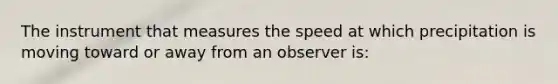 The instrument that measures the speed at which precipitation is moving toward or away from an observer is: