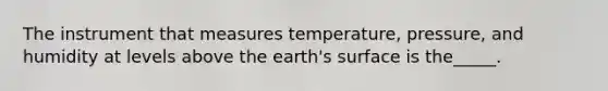 The instrument that measures temperature, pressure, and humidity at levels above the earth's surface is the_____.