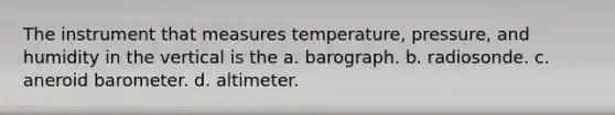 The instrument that measures temperature, pressure, and humidity in the vertical is the a. barograph. b. radiosonde. c. aneroid barometer. d. altimeter.