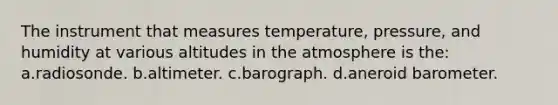 The instrument that measures temperature, pressure, and humidity at various altitudes in the atmosphere is the: a.radiosonde. b.altimeter. c.barograph. d.aneroid barometer.