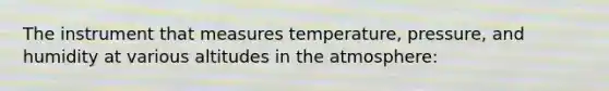 The instrument that measures temperature, pressure, and humidity at various altitudes in the atmosphere: