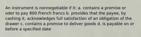 An instrument is nonnegotiable if it: a. contains a promise or oder to pay 800 French francs b. provides that the payee, by cashing it, acknowledges full satisfaction of an obligation of the drawer c. contains a promise to deliver goods d. is payable on or before a specified date