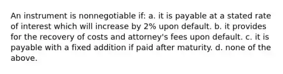 An instrument is nonnegotiable if: a. it is payable at a stated rate of interest which will increase by 2% upon default. b. it provides for the recovery of costs and attorney's fees upon default. c. it is payable with a fixed addition if paid after maturity. d. none of the above.