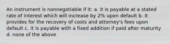 An instrument is nonnegotiable if it: a. it is payable at a stated rate of interest which will increase by 2% upon default b. it provides for the recovery of costs and attorney's fees upon default c. it is payable with a fixed addition if paid after maturity d. none of the above