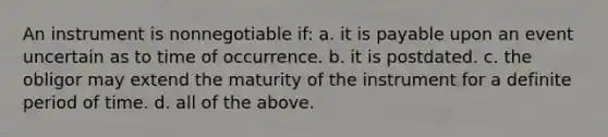 An instrument is nonnegotiable if: a. it is payable upon an event uncertain as to time of occurrence. b. it is postdated. c. the obligor may extend the maturity of the instrument for a definite period of time. d. all of the above.