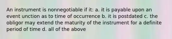 An instrument is nonnegotiable if it: a. it is payable upon an event unction as to time of occurrence b. it is postdated c. the obligor may extend the maturity of the instrument for a definite period of time d. all of the above