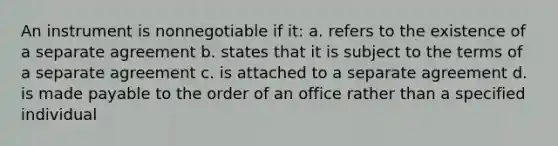 An instrument is nonnegotiable if it: a. refers to the existence of a separate agreement b. states that it is subject to the terms of a separate agreement c. is attached to a separate agreement d. is made payable to the order of an office rather than a specified individual