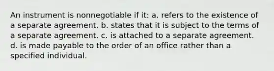 An instrument is nonnegotiable if it: a. refers to the existence of a separate agreement. b. states that it is subject to the terms of a separate agreement. c. is attached to a separate agreement. d. is made payable to the order of an office rather than a specified individual.