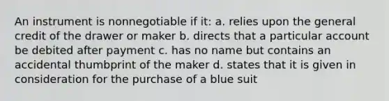 An instrument is nonnegotiable if it: a. relies upon the general credit of the drawer or maker b. directs that a particular account be debited after payment c. has no name but contains an accidental thumbprint of the maker d. states that it is given in consideration for the purchase of a blue suit