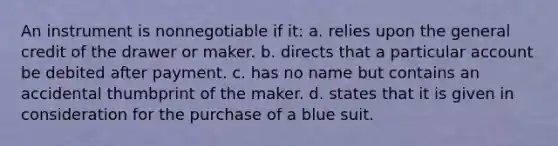 An instrument is nonnegotiable if it: a. relies upon the general credit of the drawer or maker. b. directs that a particular account be debited after payment. c. has no name but contains an accidental thumbprint of the maker. d. states that it is given in consideration for the purchase of a blue suit.