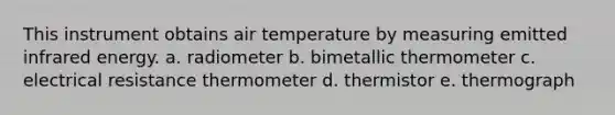 This instrument obtains air temperature by measuring emitted infrared energy. a. radiometer b. bimetallic thermometer c. electrical resistance thermometer d. thermistor e. thermograph