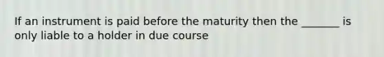 If an instrument is paid before the maturity then the _______ is only liable to a holder in due course