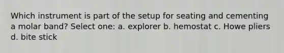 Which instrument is part of the setup for seating and cementing a molar band? Select one: a. explorer b. hemostat c. Howe pliers d. bite stick