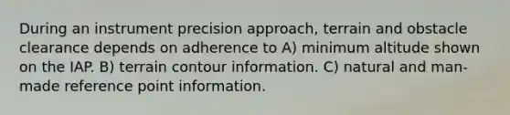 During an instrument precision approach, terrain and obstacle clearance depends on adherence to A) minimum altitude shown on the IAP. B) terrain contour information. C) natural and man-made reference point information.