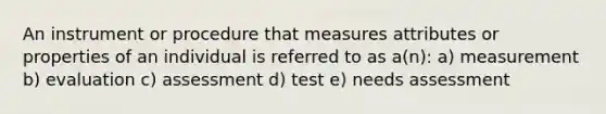 An instrument or procedure that measures attributes or properties of an individual is referred to as a(n): a) measurement b) evaluation c) assessment d) test e) needs assessment