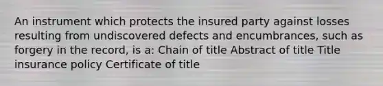 An instrument which protects the insured party against losses resulting from undiscovered defects and encumbrances, such as forgery in the record, is a: Chain of title Abstract of title Title insurance policy Certificate of title