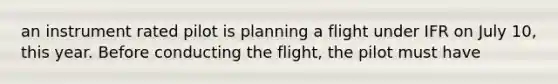 an instrument rated pilot is planning a flight under IFR on July 10, this year. Before conducting the flight, the pilot must have