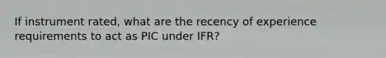 If instrument rated, what are the recency of experience requirements to act as PIC under IFR?