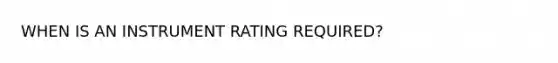 WHEN IS AN INSTRUMENT RATING REQUIRED?