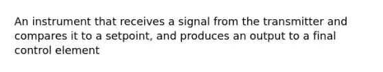 An instrument that receives a signal from the transmitter and compares it to a setpoint, and produces an output to a final control element