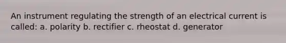 An instrument regulating the strength of an electrical current is called: a. polarity b. rectifier c. rheostat d. generator