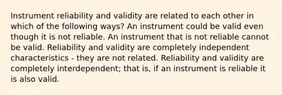 Instrument <a href='https://www.questionai.com/knowledge/kFu2P0Sf3W-reliability-and-validity' class='anchor-knowledge'>reliability and validity</a> are related to each other in which of the following ways? An instrument could be valid even though it is not reliable. An instrument that is not reliable cannot be valid. Reliability and validity are completely independent characteristics - they are not related. Reliability and validity are completely interdependent; that is, if an instrument is reliable it is also valid.