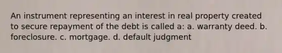 An instrument representing an interest in real property created to secure repayment of the debt is called a: a. warranty deed. b. foreclosure. c. mortgage. d. default judgment