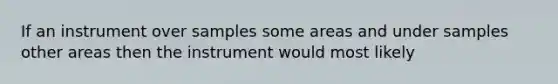 If an instrument over samples some areas and under samples other areas then the instrument would most likely